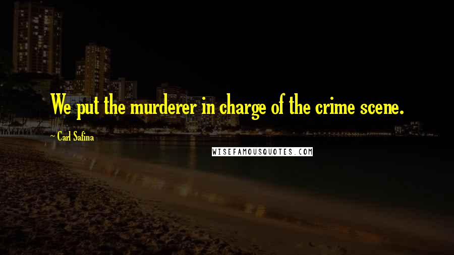 Carl Safina quotes: We put the murderer in charge of the crime scene.