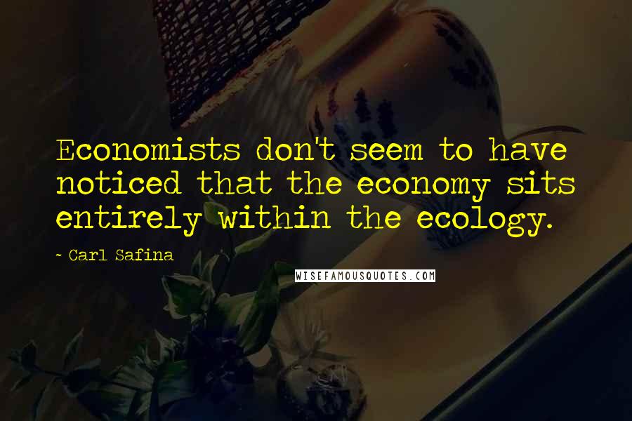 Carl Safina quotes: Economists don't seem to have noticed that the economy sits entirely within the ecology.