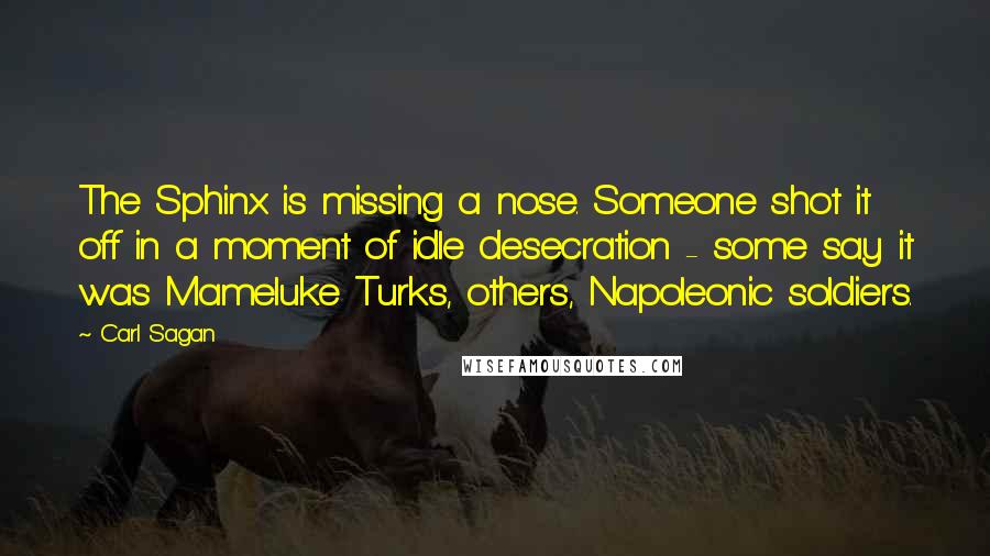 Carl Sagan quotes: The Sphinx is missing a nose. Someone shot it off in a moment of idle desecration - some say it was Mameluke Turks, others, Napoleonic soldiers.