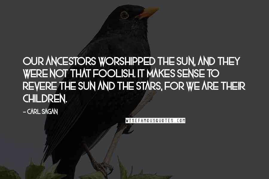 Carl Sagan quotes: Our ancestors worshipped the Sun, and they were not that foolish. It makes sense to revere the Sun and the stars, for we are their children.