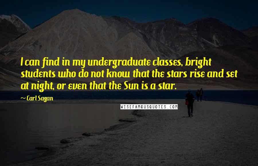 Carl Sagan quotes: I can find in my undergraduate classes, bright students who do not know that the stars rise and set at night, or even that the Sun is a star.