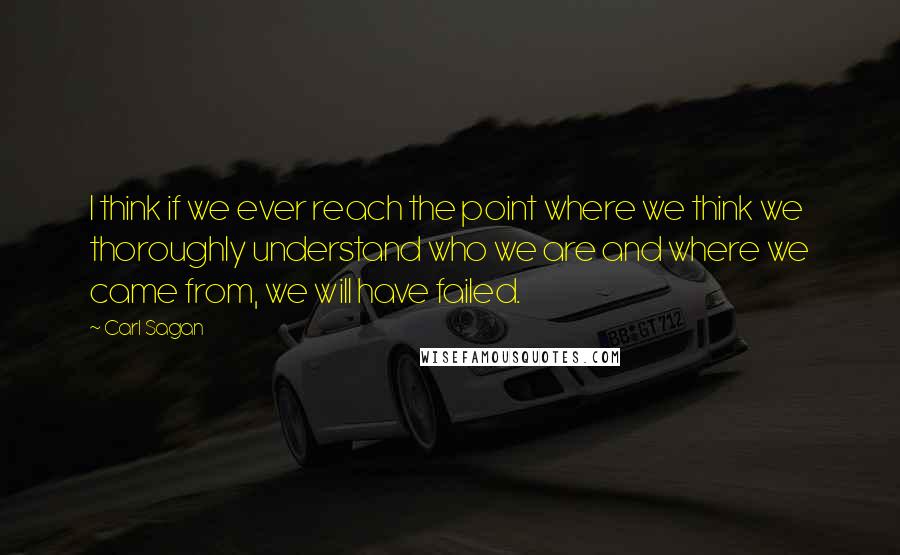 Carl Sagan quotes: I think if we ever reach the point where we think we thoroughly understand who we are and where we came from, we will have failed.