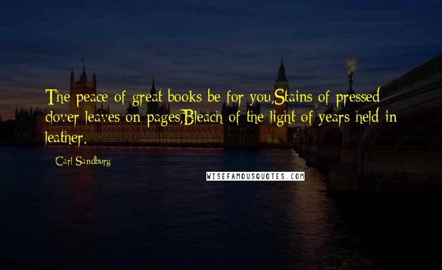 Carl Sandburg quotes: The peace of great books be for you,Stains of pressed clover leaves on pages,Bleach of the light of years held in leather. Carl Sandburg quotes: The peace of great books be for you,Stains of pressed clover leaves on pages,Bleach of the light of years held in leather.