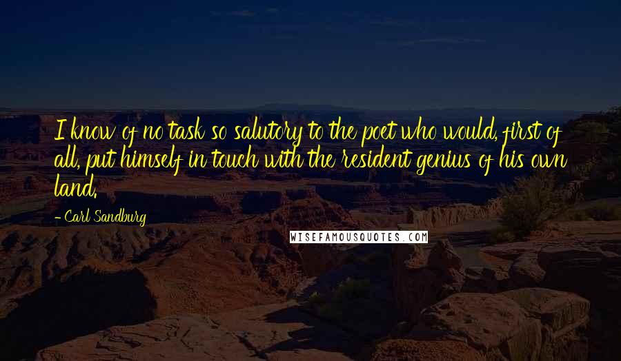 Carl Sandburg quotes: I know of no task so salutory to the poet who would, first of all, put himself in touch with the resident genius of his own land. Carl Sandburg quotes: I know of no task so salutory to the poet who would, first of all, put himself in touch with the resident genius of his own land.