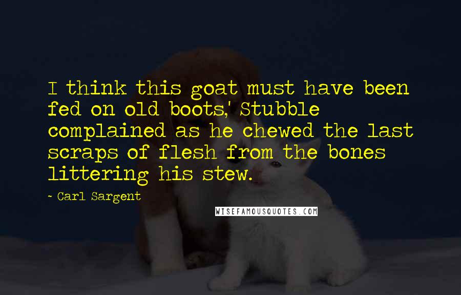 Carl Sargent quotes: I think this goat must have been fed on old boots,' Stubble complained as he chewed the last scraps of flesh from the bones littering his stew. Carl Sargent quotes: I think this goat must have been fed on old boots,' Stubble complained as he chewed the last scraps of flesh from the bones littering his stew.