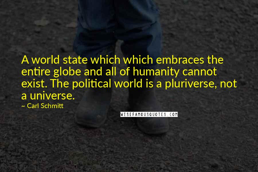 Carl Schmitt quotes: A world state which which embraces the entire globe and all of humanity cannot exist. The political world is a pluriverse, not a universe. Carl Schmitt quotes: A world state which which embraces the entire globe and all of humanity cannot exist. The political world is a pluriverse, not a universe.