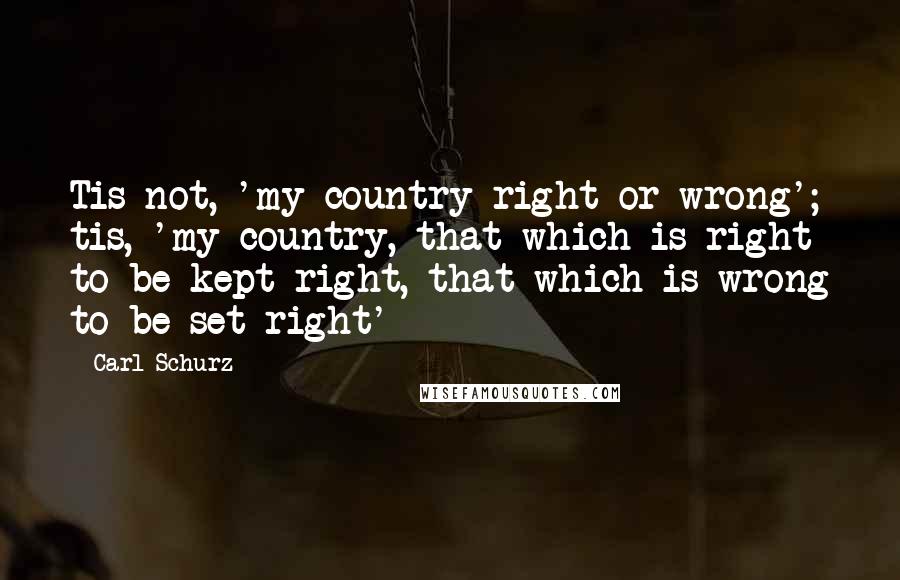 Carl Schurz quotes: Tis not, 'my country right or wrong'; tis, 'my country, that which is right to be kept right, that which is wrong to be set right'