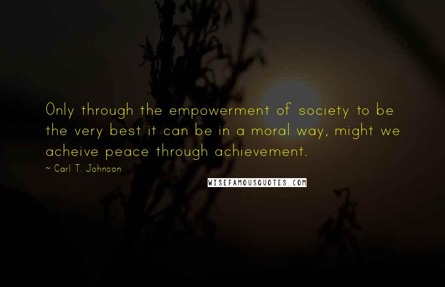 Carl T. Johnson quotes: Only through the empowerment of society to be the very best it can be in a moral way, might we acheive peace through achievement. Carl T. Johnson quotes: Only through the empowerment of society to be the very best it can be in a moral way, might we acheive peace through achievement.