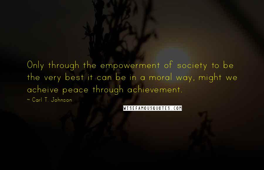 Carl T. Johnson quotes: Only through the empowerment of society to be the very best it can be in a moral way, might we acheive peace through achievement.