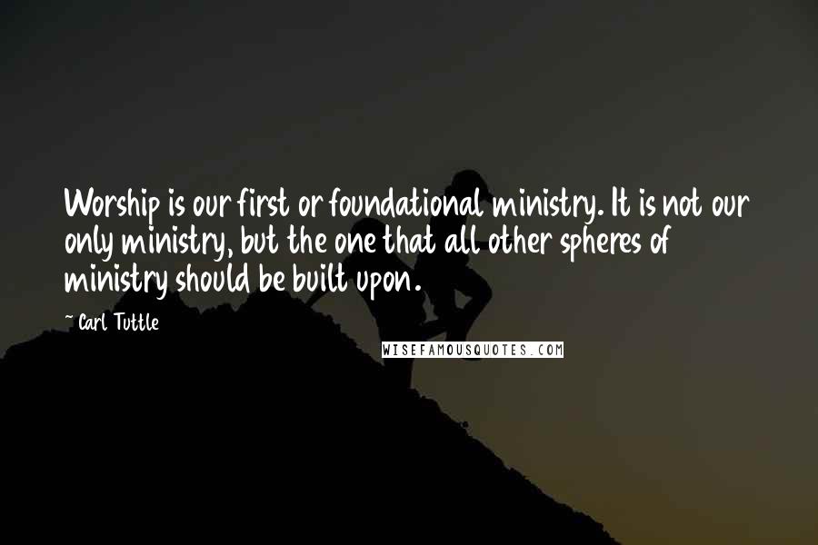 Carl Tuttle quotes: Worship is our first or foundational ministry. It is not our only ministry, but the one that all other spheres of ministry should be built upon.