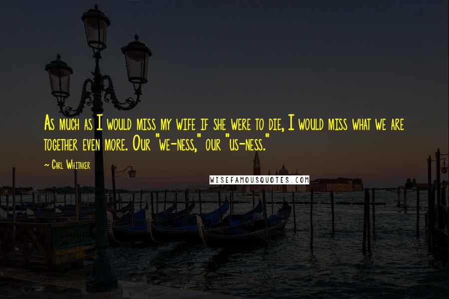 Carl Whitaker quotes: As much as I would miss my wife if she were to die, I would miss what we are together even more. Our "we-ness," our "us-ness."