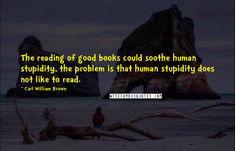 Carl William Brown quotes: The reading of good books could soothe human stupidity, the problem is that human stupidity does not like to read.