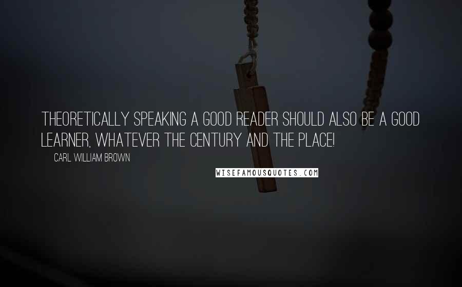 Carl William Brown quotes: Theoretically speaking a good reader should also be a good learner, whatever the century and the place!