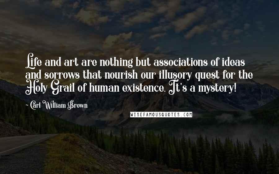 Carl William Brown quotes: Life and art are nothing but associations of ideas and sorrows that nourish our illusory quest for the Holy Grail of human existence. It's a mystery!