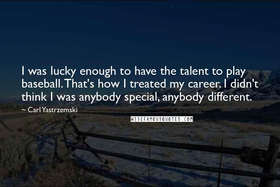 Carl Yastrzemski quotes: I was lucky enough to have the talent to play baseball. That's how I treated my career. I didn't think I was anybody special, anybody different.