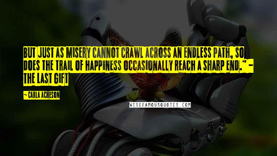 Carla Acheson quotes: But just as misery cannot crawl across an endless path, so does the trail of happiness occasionally reach a sharp end." - The Last Gift Carla Acheson quotes: But just as misery cannot crawl across an endless path, so does the trail of happiness occasionally reach a sharp end." - The Last Gift