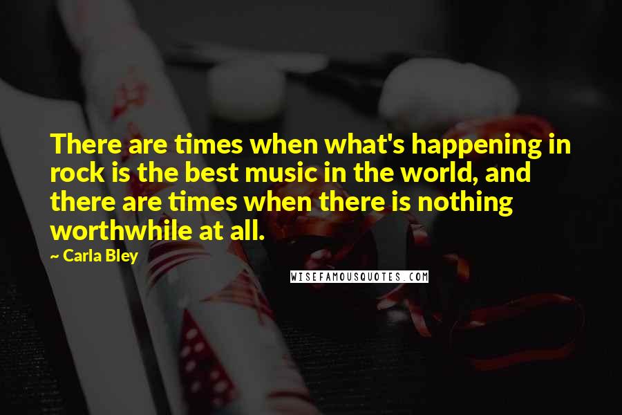 Carla Bley quotes: There are times when what's happening in rock is the best music in the world, and there are times when there is nothing worthwhile at all.