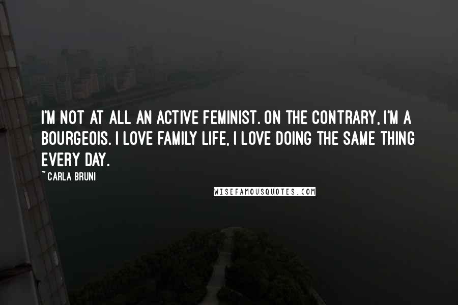 Carla Bruni quotes: I'm not at all an active feminist. On the contrary, I'm a bourgeois. I love family life, I love doing the same thing every day.