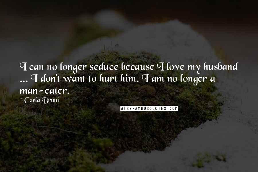 Carla Bruni quotes: I can no longer seduce because I love my husband ... I don't want to hurt him. I am no longer a man-eater.