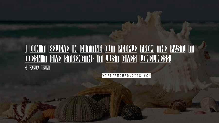 Carla Bruni quotes: I don't believe in cutting out people from the past. It doesn't give strength; it just gives loneliness.