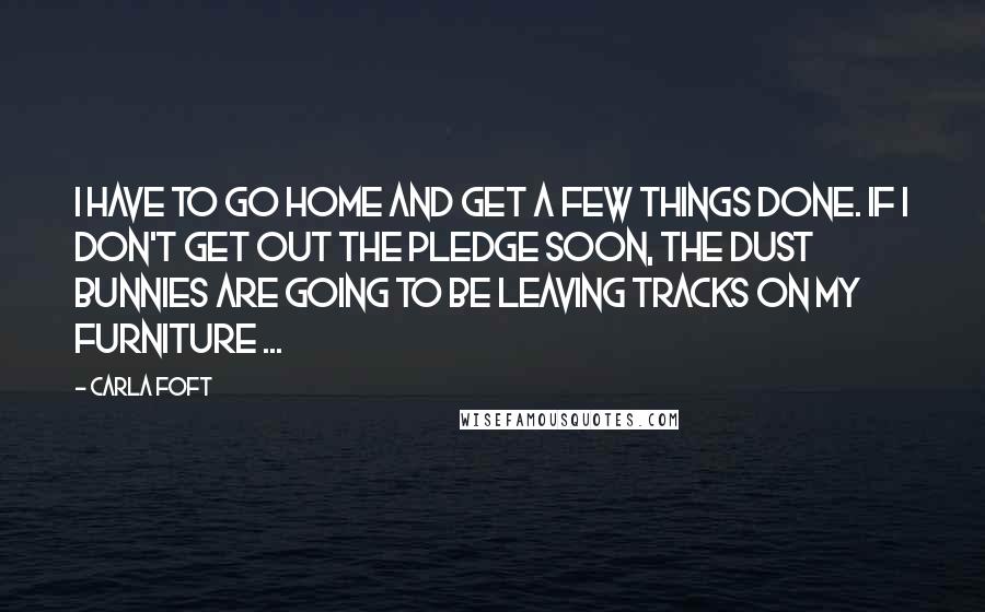 Carla Foft quotes: I have to go home and get a few things done. If I don't get out the Pledge soon, the dust bunnies are going to be leaving tracks on my Carla Foft quotes: I have to go home and get a few things done. If I don't get out the Pledge soon, the dust bunnies are going to be leaving tracks on my
