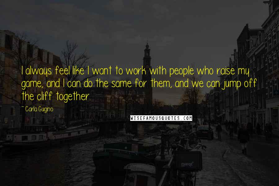 Carla Gugino quotes: I always feel like I want to work with people who raise my game, and I can do the same for them, and we can jump off the cliff together.