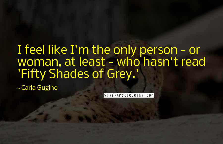 Carla Gugino quotes: I feel like I'm the only person - or woman, at least - who hasn't read 'Fifty Shades of Grey.'