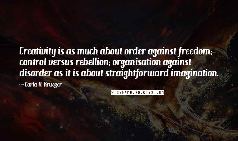 Carla H. Krueger quotes: Creativity is as much about order against freedom; control versus rebellion; organisation against disorder as it is about straightforward imagination. Carla H. Krueger quotes: Creativity is as much about order against freedom; control versus rebellion; organisation against disorder as it is about straightforward imagination.