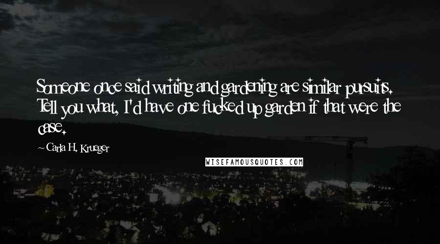 Carla H. Krueger quotes: Someone once said writing and gardening are similar pursuits. Tell you what, I'd have one fucked up garden if that were the case. Carla H. Krueger quotes: Someone once said writing and gardening are similar pursuits. Tell you what, I'd have one fucked up garden if that were the case.