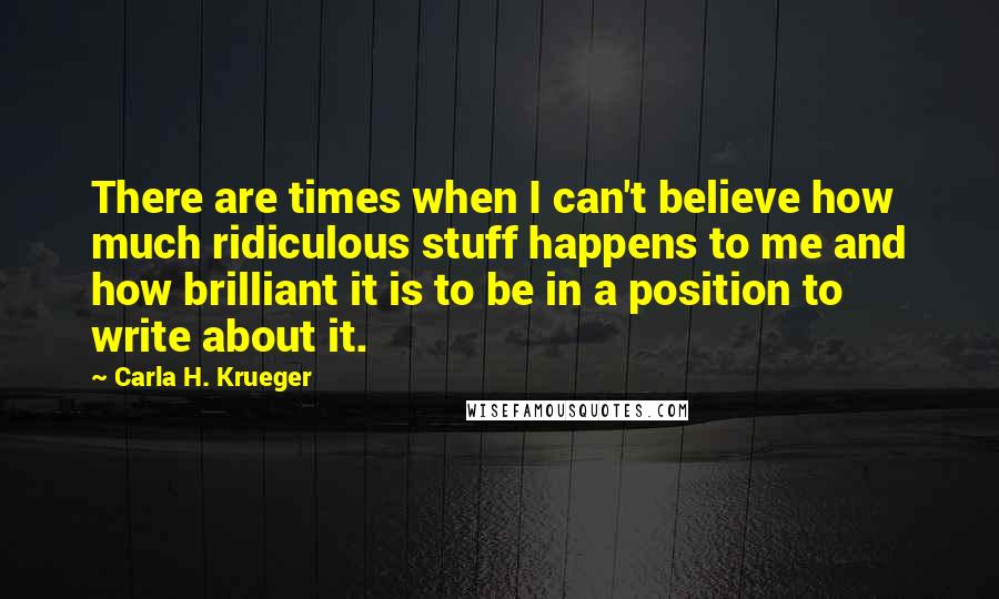 Carla H. Krueger quotes: There are times when I can't believe how much ridiculous stuff happens to me and how brilliant it is to be in a position to write about it. Carla H. Krueger quotes: There are times when I can't believe how much ridiculous stuff happens to me and how brilliant it is to be in a position to write about it.