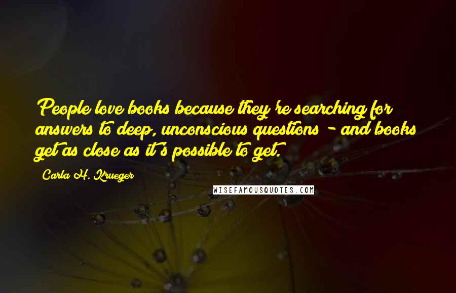Carla H. Krueger quotes: People love books because they're searching for answers to deep, unconscious questions - and books get as close as it's possible to get. Carla H. Krueger quotes: People love books because they're searching for answers to deep, unconscious questions - and books get as close as it's possible to get.