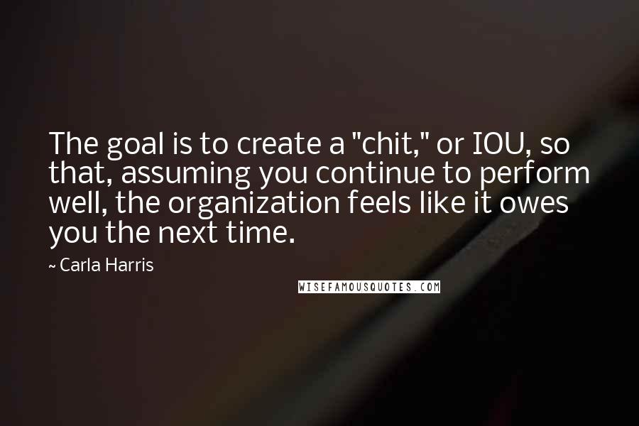 Carla Harris quotes: The goal is to create a "chit," or IOU, so that, assuming you continue to perform well, the organization feels like it owes you the next time.