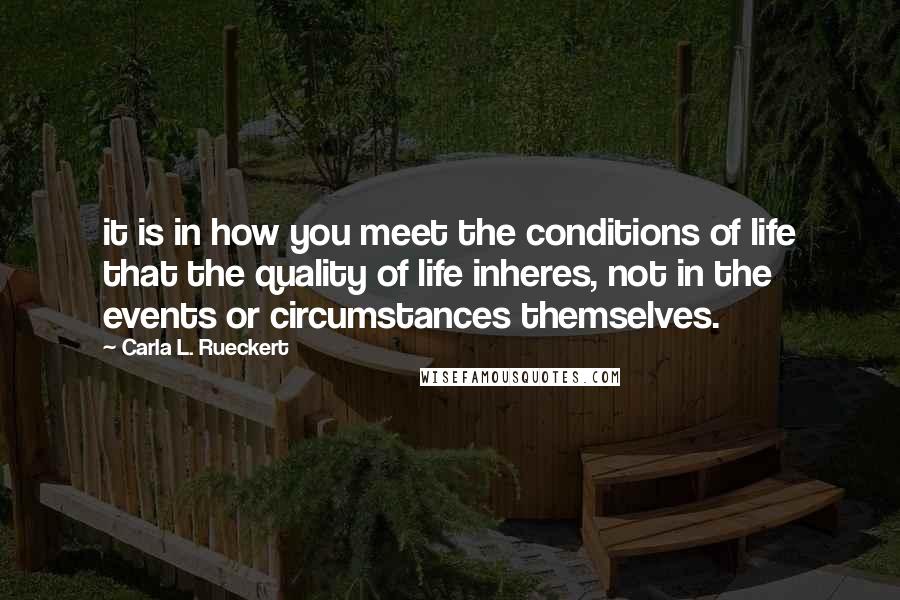 Carla L. Rueckert quotes: it is in how you meet the conditions of life that the quality of life inheres, not in the events or circumstances themselves. Carla L. Rueckert quotes: it is in how you meet the conditions of life that the quality of life inheres, not in the events or circumstances themselves.