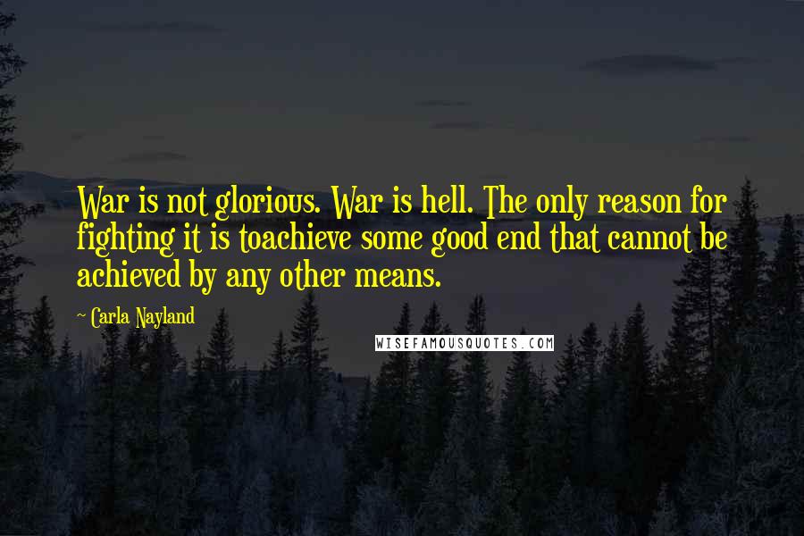 Carla Nayland quotes: War is not glorious. War is hell. The only reason for fighting it is toachieve some good end that cannot be achieved by any other means.