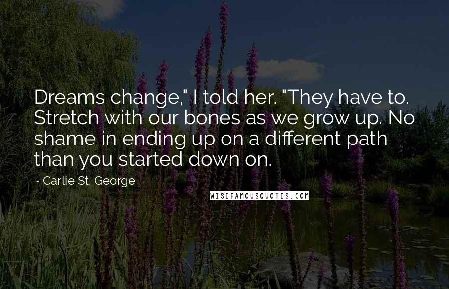 Carlie St. George quotes: Dreams change," I told her. "They have to. Stretch with our bones as we grow up. No shame in ending up on a different path than you started down on.