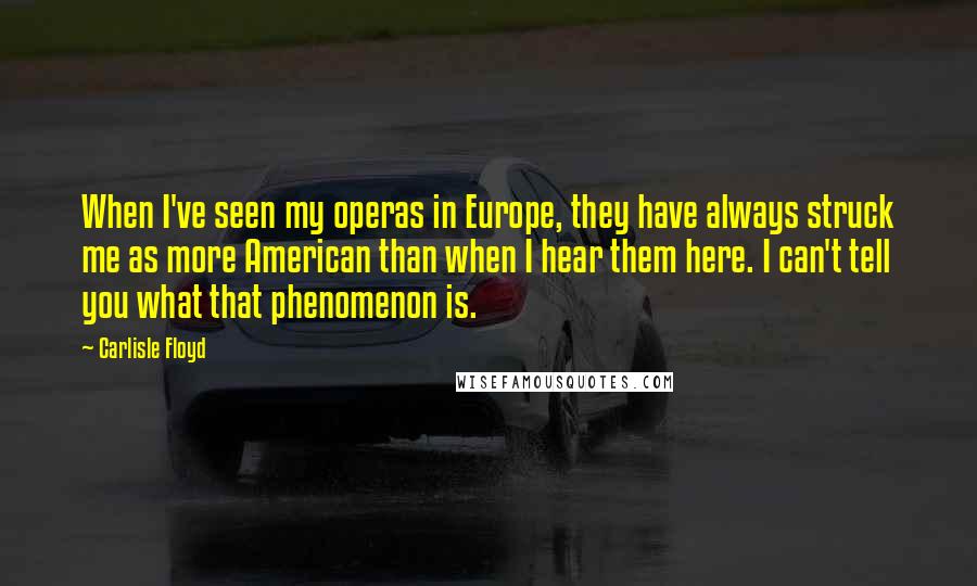 Carlisle Floyd quotes: When I've seen my operas in Europe, they have always struck me as more American than when I hear them here. I can't tell you what that phenomenon is. Carlisle Floyd quotes: When I've seen my operas in Europe, they have always struck me as more American than when I hear them here. I can't tell you what that phenomenon is.