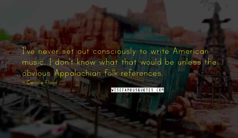 Carlisle Floyd quotes: I've never set out consciously to write American music. I don't know what that would be unless the obvious Appalachian folk references.