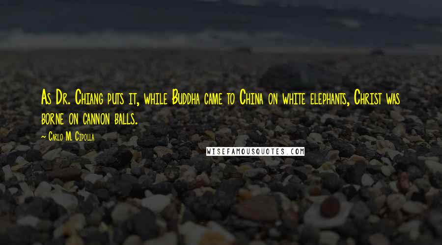 Carlo M. Cipolla quotes: As Dr. Chiang puts it, while Buddha came to China on white elephants, Christ was borne on cannon balls.