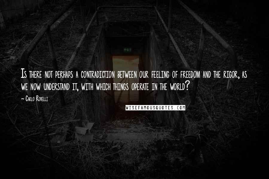 Carlo Rovelli quotes: Is there not perhaps a contradiction between our feeling of freedom and the rigor, as we now understand it, with which things operate in the world? Carlo Rovelli quotes: Is there not perhaps a contradiction between our feeling of freedom and the rigor, as we now understand it, with which things operate in the world?