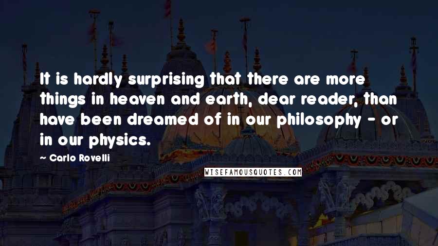 Carlo Rovelli quotes: It is hardly surprising that there are more things in heaven and earth, dear reader, than have been dreamed of in our philosophy - or in our physics. Carlo Rovelli quotes: It is hardly surprising that there are more things in heaven and earth, dear reader, than have been dreamed of in our philosophy - or in our physics.