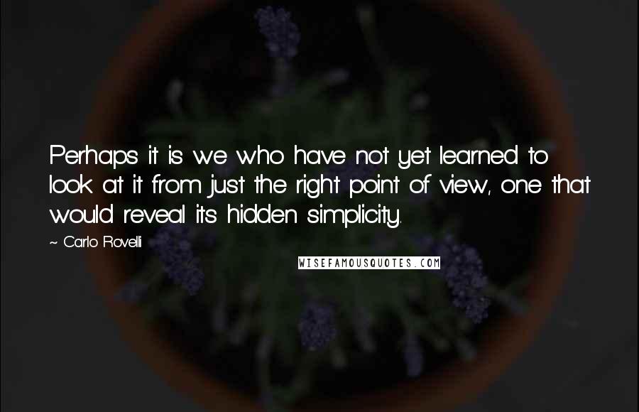 Carlo Rovelli quotes: Perhaps it is we who have not yet learned to look at it from just the right point of view, one that would reveal its hidden simplicity.