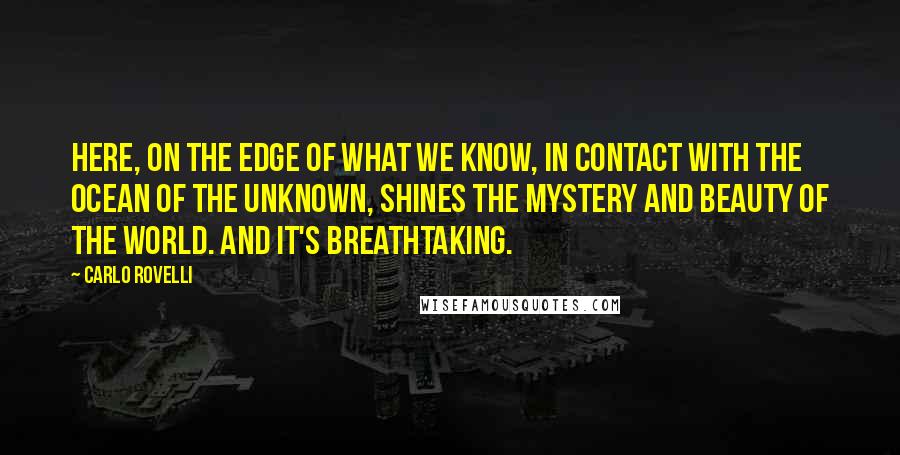 Carlo Rovelli quotes: Here, on the edge of what we know, in contact with the ocean of the unknown, shines the mystery and beauty of the world. And it's breathtaking. Carlo Rovelli quotes: Here, on the edge of what we know, in contact with the ocean of the unknown, shines the mystery and beauty of the world. And it's breathtaking.