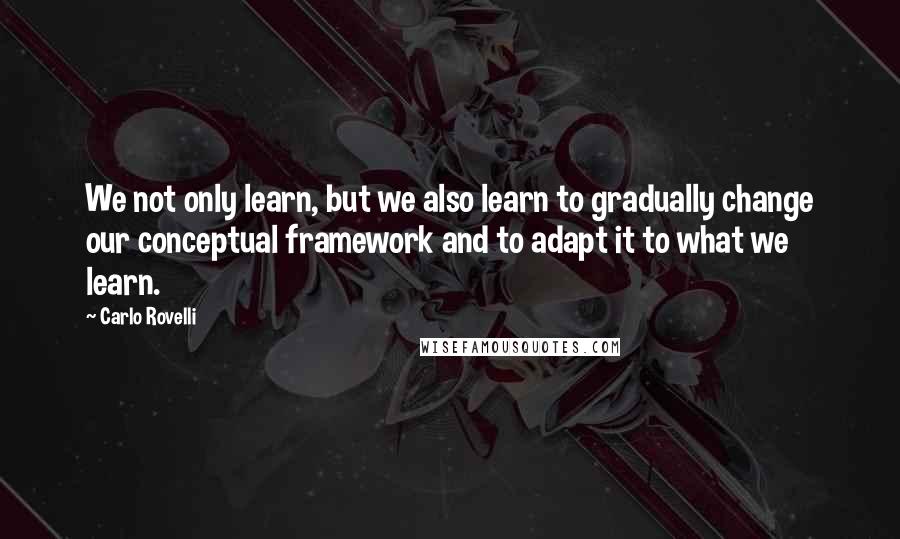 Carlo Rovelli quotes: We not only learn, but we also learn to gradually change our conceptual framework and to adapt it to what we learn.