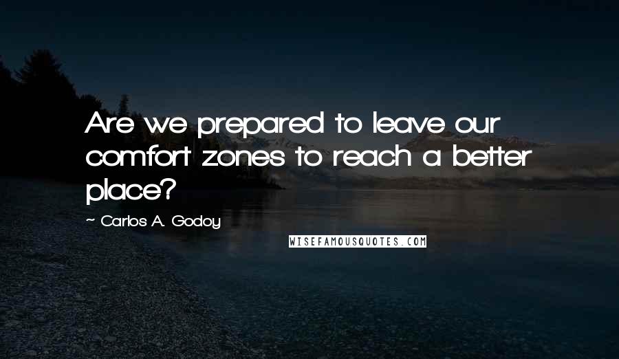 Carlos A. Godoy quotes: Are we prepared to leave our comfort zones to reach a better place?