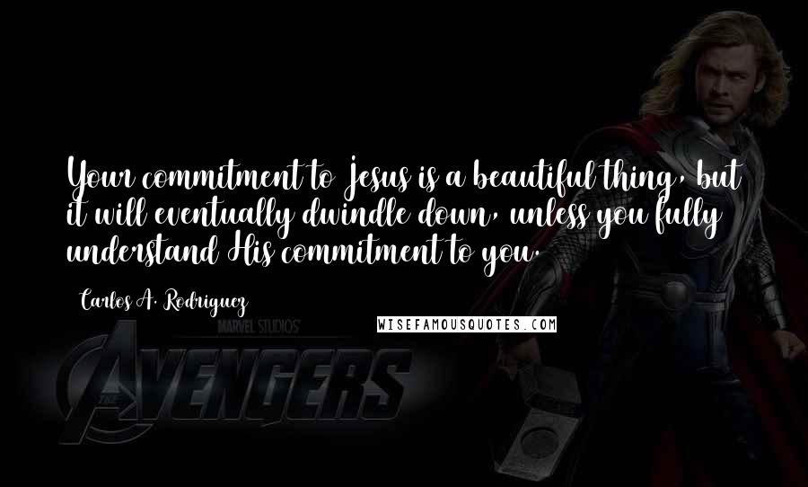 Carlos A. Rodriguez quotes: Your commitment to Jesus is a beautiful thing, but it will eventually dwindle down, unless you fully understand His commitment to you.