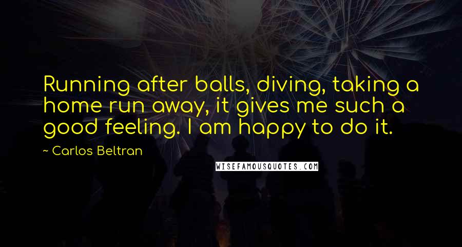 Carlos Beltran quotes: Running after balls, diving, taking a home run away, it gives me such a good feeling. I am happy to do it.