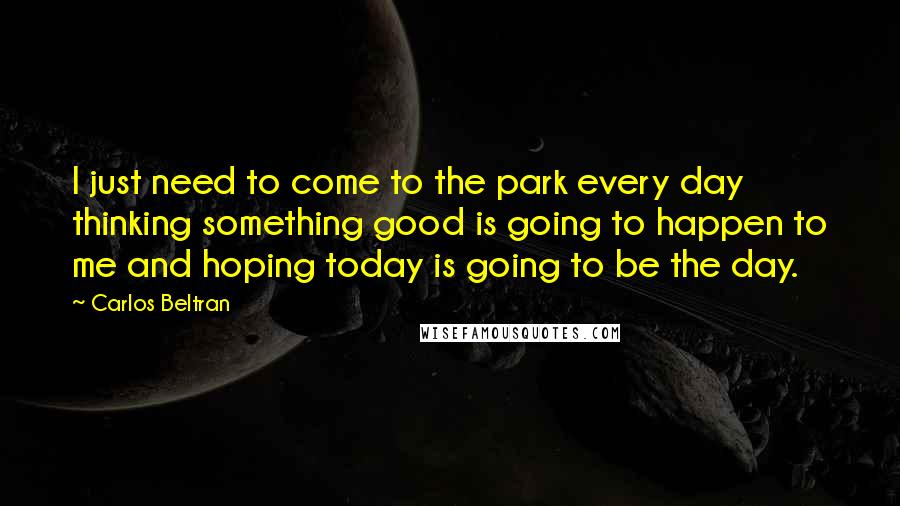 Carlos Beltran quotes: I just need to come to the park every day thinking something good is going to happen to me and hoping today is going to be the day.