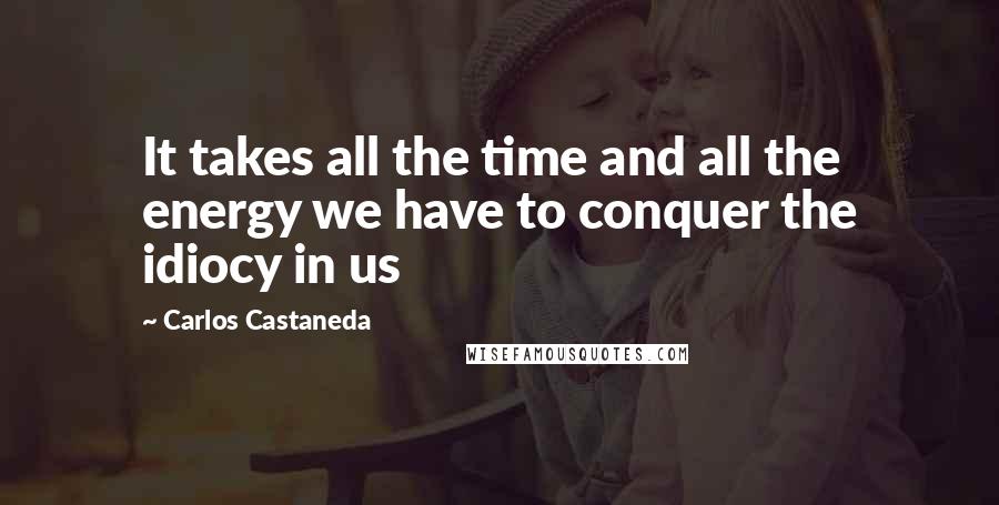 Carlos Castaneda quotes: It takes all the time and all the energy we have to conquer the idiocy in us