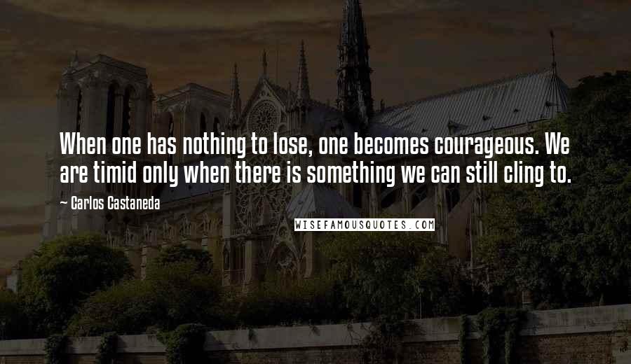 Carlos Castaneda quotes: When one has nothing to lose, one becomes courageous. We are timid only when there is something we can still cling to.