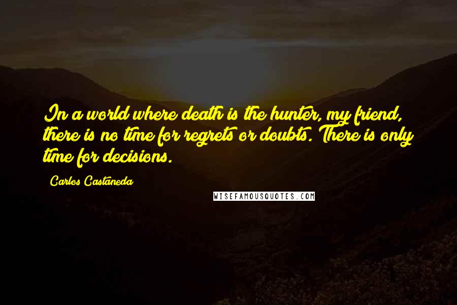 Carlos Castaneda quotes: In a world where death is the hunter, my friend, there is no time for regrets or doubts. There is only time for decisions. Carlos Castaneda quotes: In a world where death is the hunter, my friend, there is no time for regrets or doubts. There is only time for decisions.